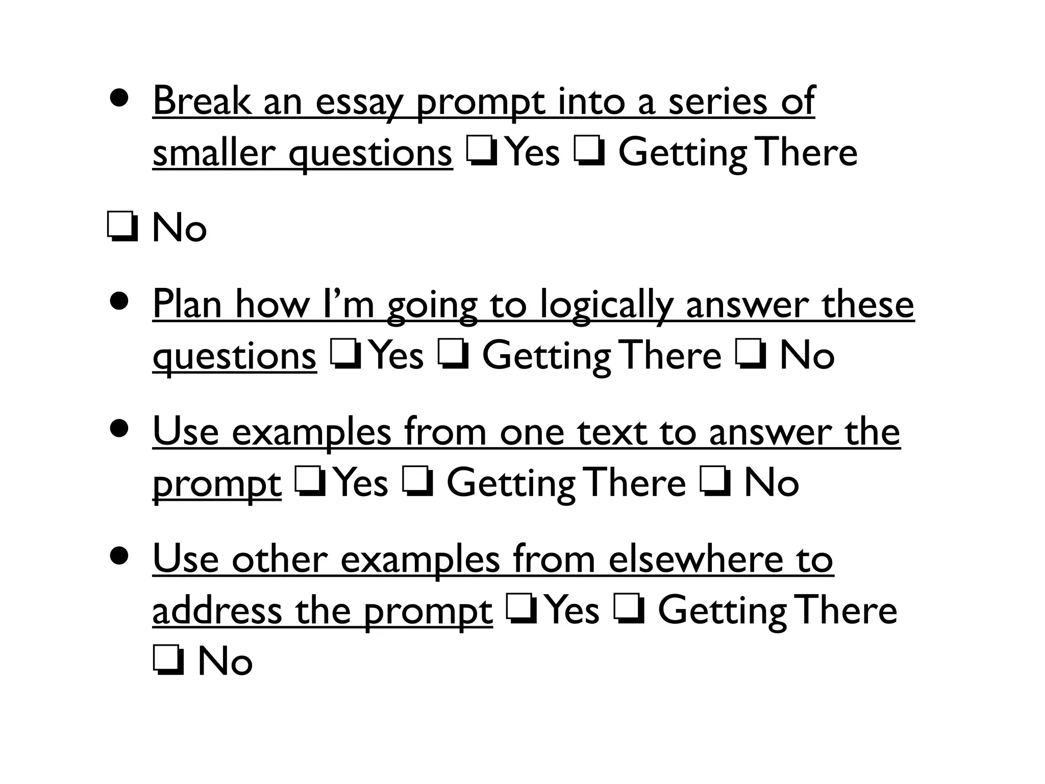 • Break an essay prompt into a series of
smaller questions Yes Getting There❏ ❏
❏ No
• Plan how I’m going to logically answer these
questions Yes Getting There No❏ ❏ ❏
• Use examples from one text to answer the
prompt Yes Getting There No❏ ❏ ❏
• Use other examples from elsewhere to
address the prompt Yes Getting There❏ ❏
No❏
 
