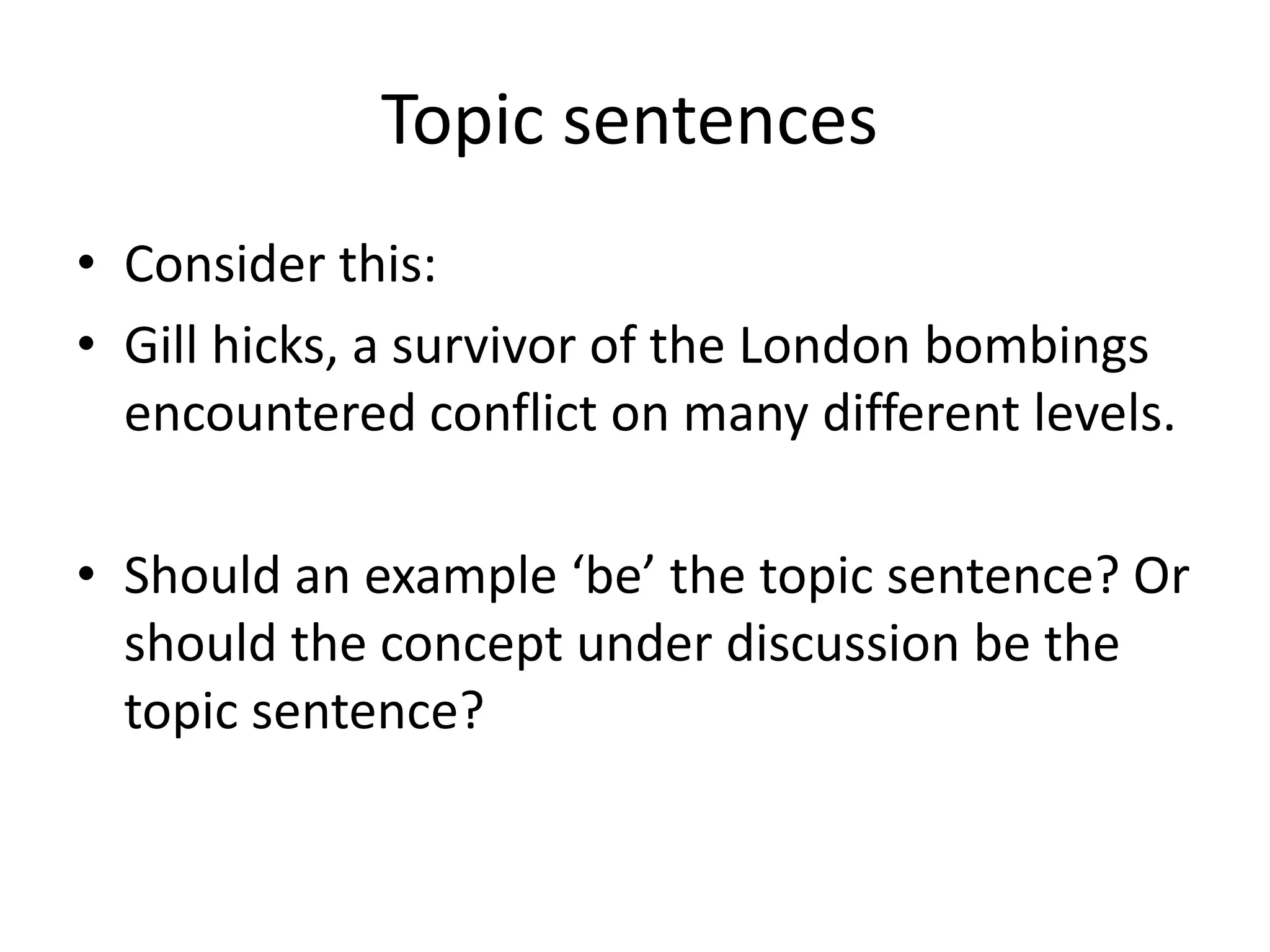 Topic sentences	Consider this:Gill hicks, a survivor of the London bombings encountered conflict on many different levels. Should an example ‘be’ the topic sentence? Or should the concept under discussion be the topic sentence? 