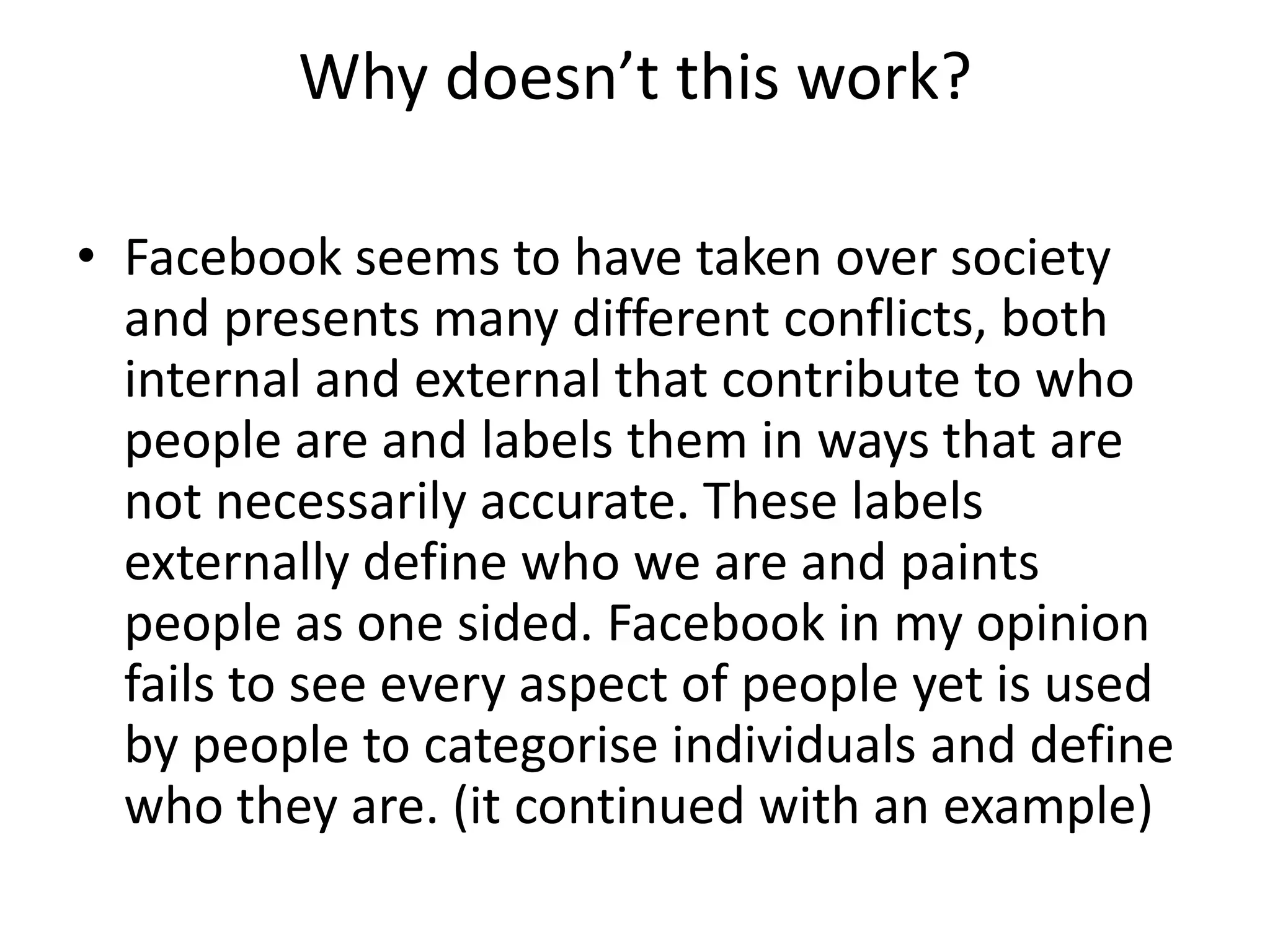 Why doesn’t this work? Facebook seems to have taken over society and presents many different conflicts, both internal and external that contribute to who people are and labels them in ways that are not necessarily accurate. These labels externally define who we are and paints people as one sided. Facebook in my opinion fails to see every aspect of people yet is used by people to categorise individuals and define who they are. (it continued with an example) 