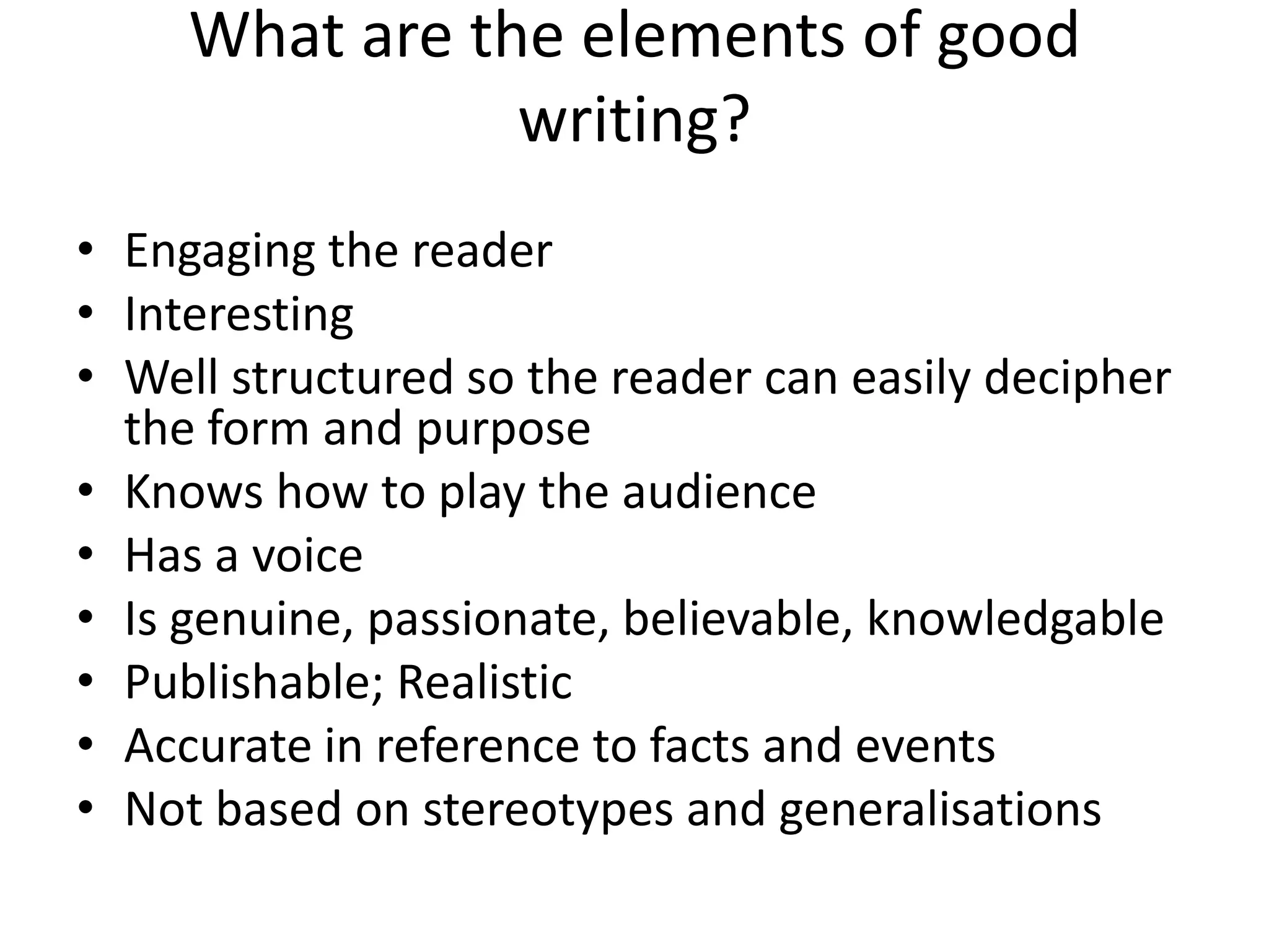 What are the elements of good writing?Engaging the readerInterestingWell structured so the reader can easily decipher the form and purposeKnows how to play the audienceHas a voiceIs genuine, passionate, believable, knowledgablePublishable; RealisticAccurate in reference to facts and eventsNot based on stereotypes and generalisations