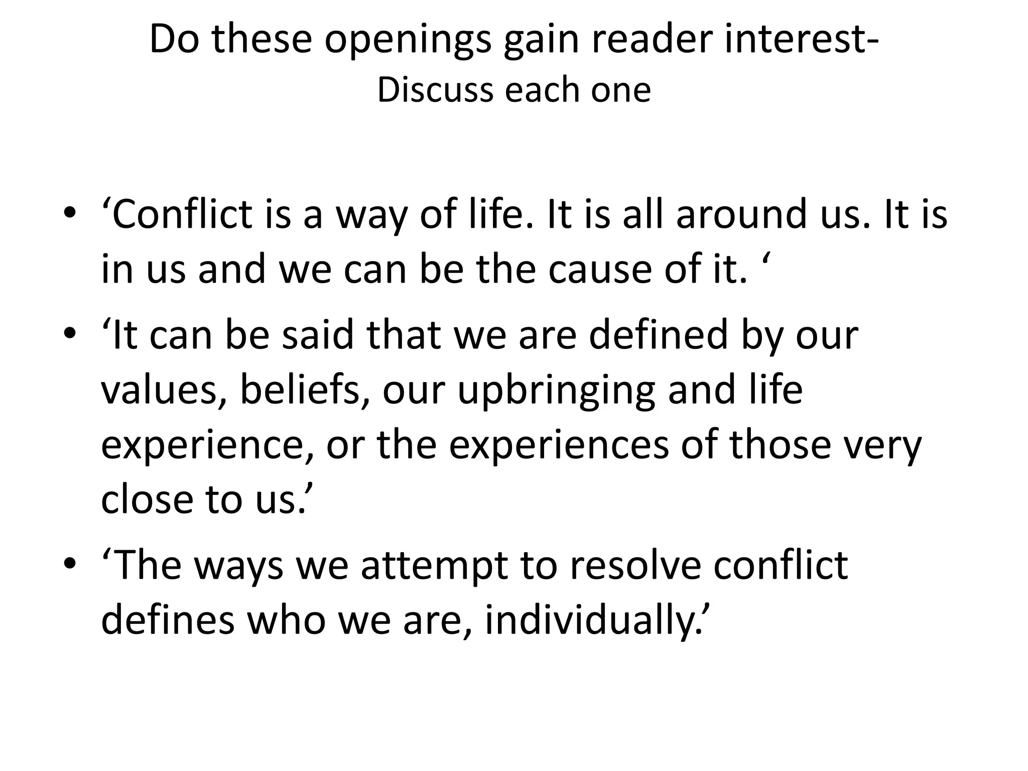 Do these openings gain reader interest-Discuss each one ‘Conflict is a way of life. It is all around us. It is in us and we can be the cause of it. ‘‘It can be said that we are defined by our values, beliefs, our upbringing and life experience, or the experiences of those very close to us.’‘The ways we attempt to resolve conflict defines who we are, individually.’