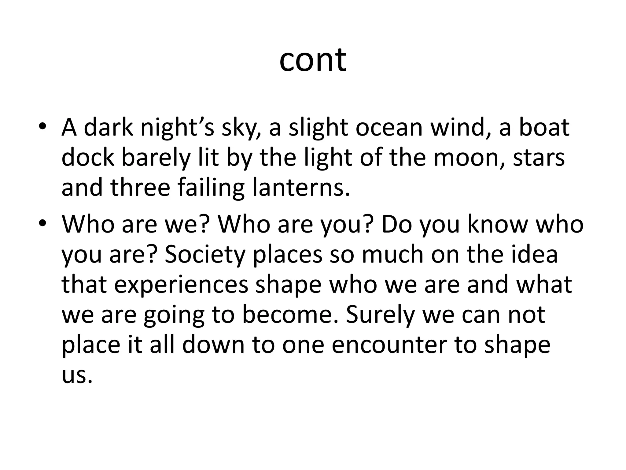 contA dark night’s sky, a slight ocean wind, a boat dock barely lit by the light of the moon, stars and three failing lanterns. Who are we? Who are you? Do you know who you are? Society places so much on the idea that experiences shape who we are and what we are going to become. Surely we can not place it all down to one encounter to shape us. 