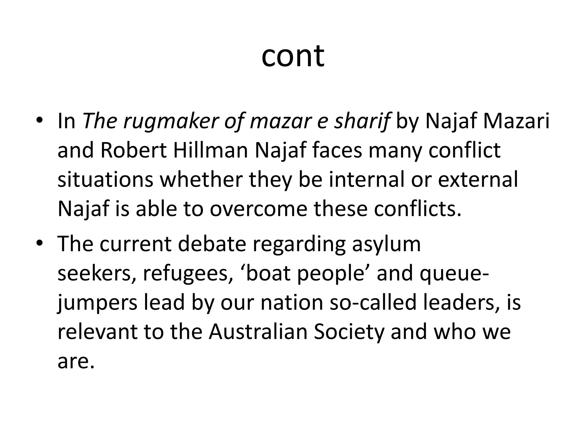 contIn The rugmaker of mazar e sharifby Najaf Mazari and Robert Hillman Najaf faces many conflict situations whether they be internal or external Najaf is able to overcome these conflicts. The current debate regarding asylum seekers, refugees, ‘boat people’ and queue-jumpers lead by our nation so-called leaders, is relevant to the Australian Society and who we are. 