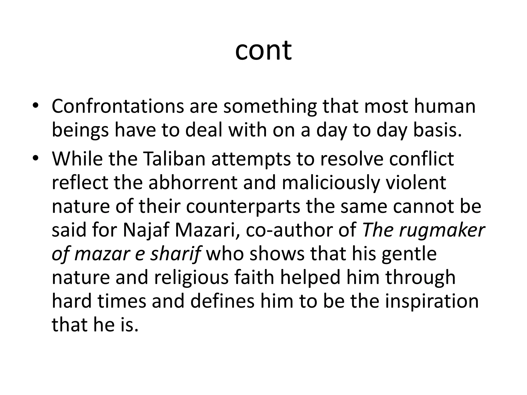 contConfrontations are something that most human beings have to deal with on a day to day basis. While the Taliban attempts to resolve conflict  reflect the abhorrent and maliciously violent nature of their counterparts the same cannot be said for Najaf Mazari, co-author of The rugmaker of mazar e sharifwho shows that his gentle nature and religious faith helped him through hard times and defines him to be the inspiration that he is. 