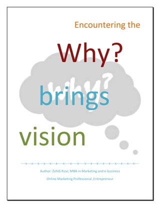     Encountering the <br />Why?<br />   brings vision<br />----x----x----x----x----x----x-----x-----x-----x-----x----x----x----x----x----x----x----x----x----<br />Author: Zohdi Rizvi, MBA in Marketing and e-business<br />Online Marketing Professional ,Entrepreneur<br />Why this book? Aka Preface<br />“I could have stated that because of technology, mind and an intention to reason the logical factors that governs your state of decision, would become a prime motive in streamlining my energy and effort to expose the intricacies involved in reasoning the unreasoned choice, is an answer to why I am penning down my thoughts that might shape into a book” – Zohdi Rizvi<br />Our life is surrounded by so many decisions, sometimes hard and sometimes easy-going. But the uniqueness to unplug it into an actionable outcome deserves a lot more attention in my view. What if you could have realized prior to what your mind would have decided for you, would eventually lead you into a state of control over your mind. This is really a tough nut to crack but not an impossible code to decode.<br />My only intention is to let you perceive the processing speed of your own mind that triggers zillions of instructions in the hundredth of second, for which trillions of dollars would be spent to measure the velocity of its impact on your whole body (Organization).<br />In this piece of text, I would honestly try to uncover the secrets of decision-making with respect to business-context, and how easily we pay the opportunity cost of neglecting the candidate outcome of your super-fast mind, just because your heart ditches your mind sometimes, as it sometimes gets seduced by emotions, or trapped with infatuation of promises or even it is poisoned into a sub-conscious state through hypnotized USP’s of a product/service or an opportunity!<br /> I am sure by the time I finish this guide book I would have answered many “why” in that passage of time, and probably the opportunity cost of losing my sleep, would cost me an embarrassment tomorrow..! But anyways let’s begin exploring why!<br />The Psychology of Why?<br />Have you ever realized what makes you reason or ponder upon any subject or choice? What kind of cognitive forces takes birth when you focus on a decision and continue to narrow down your choices into a limited set of options and finally you pick the one that resembles the exact image of need reflecting in that option. What if that was a mirage of reflection and in reality a refraction of your subdued focus or merely an affectionate intimacy with the choice since it apparently looks to you as satisfying your pre-determined sets of requirements?<br />Indeed the day when you master the art of questioning the why with how, you would soon get to know the underlying factors that grips your decision making process.<br />When you closely think for a decision, and discover the possible alternatives, between those stages you can question this “Why” with your “How”.<br />The Psychology of Why is to:<br />,[object Object]