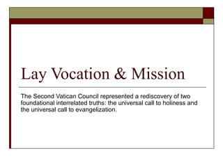 Lay Vocation & Mission
The Second Vatican Council represented a rediscovery of two
foundational interrelated truths: the universal call to holiness and
the universal call to evangelization.
 
