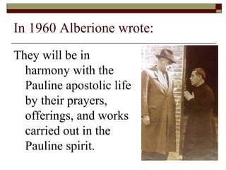 In 1960 Alberione wrote:
They will be in
harmony with the
Pauline apostolic life
by their prayers,
offerings, and works
ca...