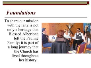 Foundations
To share our mission
with the laity is not
only a heritage that
Blessed Alberione
left the Pauline
Family: it is part of
a long journey that
the Church has
lived throughout
her history.
 