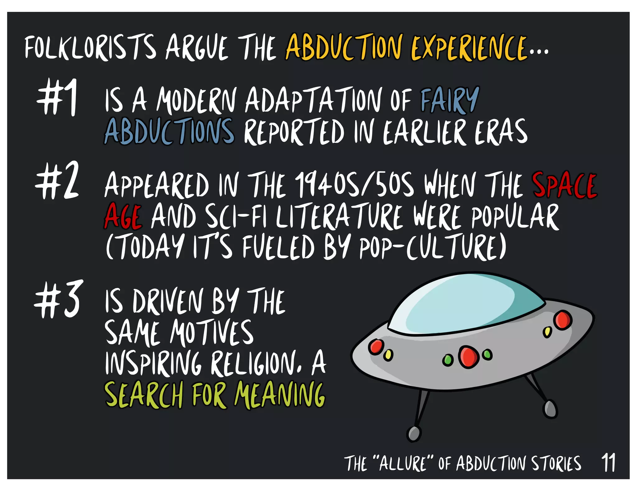 11THE “ALLURE” OF ABDUCTION STORIES
#1
#2
#3
IS A MODERN ADAPTATION OF FAIRY
ABDUCTIONS REPORTED IN EARLIER ERAS
APPEARED IN THE 1940S/50S WHEN THE SPACE
AGE AND SCI-FI LITERATURE WERE POPULAR
(TODAY IT’S FUELED BY POP-CULTURE)
IS DRIVEN BY THE
SAME MOTIVES
INSPIRING RELIGION, A
SEARCH FOR MEANING
FOLKLORISTS ARGUE THE ABDUCTION EXPERIENCE...
 