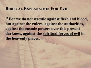 BIBLICAL EXPLANATION FOR EVIL
12 For we do not wrestle against flesh and blood,
but against the rulers, against the authorities,
against the cosmic powers over this present
darkness, against the spiritual forces of evil in
the heavenly places.
 