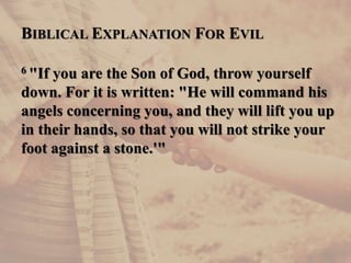 BIBLICAL EXPLANATION FOR EVIL
6 "If you are the Son of God, throw yourself
down. For it is written: "He will command his
angels concerning you, and they will lift you up
in their hands, so that you will not strike your
foot against a stone.'"
 