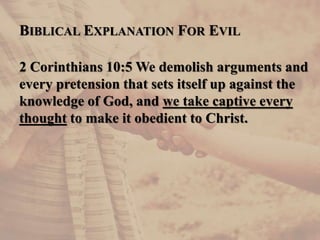 BIBLICAL EXPLANATION FOR EVIL
2 Corinthians 10:5 We demolish arguments and
every pretension that sets itself up against the
knowledge of God, and we take captive every
thought to make it obedient to Christ.
 
