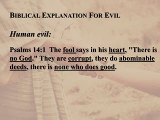BIBLICAL EXPLANATION FOR EVIL
Human evil:
Psalms 14:1 The fool says in his heart, "There is
no God." They are corrupt, they do abominable
deeds, there is none who does good.
 