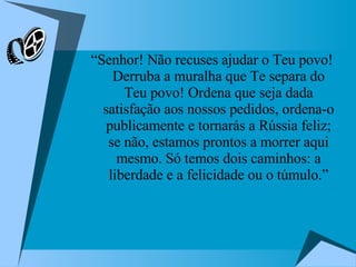 “ Senhor! Não recuses ajudar o Teu povo! Derruba a muralha que Te separa do Teu povo! Ordena que seja dada satisfação aos nossos pedidos, ordena-o publicamente e tornarás a Rússia feliz; se não, estamos prontos a morrer aqui mesmo. Só temos dois caminhos: a liberdade e a felicidade ou o túmulo.” 