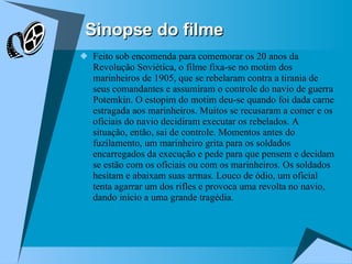 Sinopse do filme Feito sob encomenda para comemorar os 20 anos da Revolução Soviética, o filme fixa-se no motim dos marinheiros de 1905, que se rebelaram contra a tirania de seus comandantes e assumiram o controle do navio de guerra Potemkin. O estopim do motim deu-se quando foi dada carne estragada aos marinheiros. Muitos se recusaram a comer e os oficiais do navio decidiram executar os rebelados. A situação, então, sai de controle. Momentos antes do fuzilamento, um marinheiro grita para os soldados encarregados da execução e pede para que pensem e decidam se estão com os oficiais ou com os marinheiros. Os soldados hesitam e abaixam suas armas. Louco de ódio, um oficial tenta agarrar um dos rifles e provoca uma revolta no navio, dando início a uma grande tragédia.  