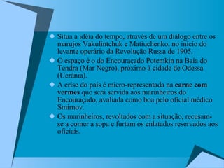 Situa a idéia do tempo, através de um diálogo entre os marujos Vakulintchuk e Matiuchenko, no início do levante operário da Revolução Russa de 1905.  O espaço é o do Encouraçado Potemkin na Baía do Tendra (Mar Negro), próximo à cidade de Odessa (Ucrânia). A crise do país é micro-representada na  carne com vermes  que será servida aos marinheiros do Encouraçado, avaliada como boa pelo oficial médico Smirnov.  Os marinheiros, revoltados com a situação, recusam-se a comer a sopa e furtam os enlatados reservados aos oficiais.  