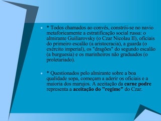 * Todos chamados ao convés, constrói-se no navio metaforicamente a estratificação social russa: o almirante Guiliarovsky (o Czar Nicolau II), oficiais do primeiro escalão (a aristocracia), a guarda (o exército imperial), os "dragões" do segundo escalão (a burguesia) e os marinheiros não graduados (o proletariado).  * Questionados pelo almirante sobre a boa qualidade sopa, começam a aderir os oficiais e a maioria dos marujos. A aceitação da  carne podre  representa a  aceitação do "regime"  do Czar.  