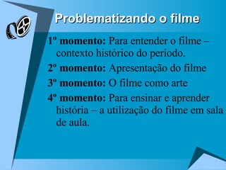 Problematizando o filme 1º momento:  Para entender o filme – contexto histórico do período. 2º momento:  Apresentação do filme  3º momento:  O filme como arte 4º momento:  Para ensinar e aprender história – a utilização do filme em sala de aula. 