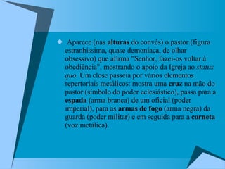 Aparece (nas  alturas  do convés) o pastor (figura estranhíssima, quase demoníaca, de olhar obsessivo) que afirma "Senhor, fazei-os voltar à obediência", mostrando o apoio da Igreja ao  status quo . Um close passeia por vários elementos repertoriais metálicos: mostra uma  cruz  na mão do pastor (símbolo do poder eclesiástico), passa para a  espada  (arma branca) de um oficial (poder imperial), para as  armas de fogo  (arma negra) da guarda (poder militar) e em seguida para a  corneta  (voz metálica).  