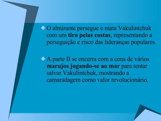 O almirante persegue e mata Vakulintchuk com um  tiro pelas costas , representando a perseguição e risco das lideranças populares. A parte II se encerra com a cena de vários  marujos jogando-se ao mar  para tentar salvar Vakulintchuk, mostrando a camaradagem como valor revolucionário.  