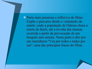 Parte mais pesarosa e reflexiva do filme. Expõe o percurso desde o velamento do mártir, onde a população de Odessa chora a morte do herói, até a revolta das massas ocorrida a partir da provocação de um burguês anti-semita. Nesta parte é dito por um marinheiro "Um por todos e todos por um", uma das principais frases do filme.  