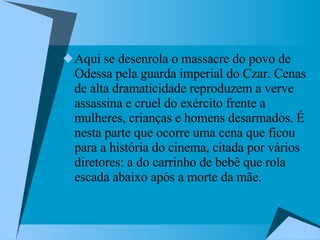 Aqui se desenrola o massacre do povo de Odessa pela guarda imperial do Czar. Cenas de alta dramaticidade reproduzem a verve assassina e cruel do exército frente a mulheres, crianças e homens desarmados. É nesta parte que ocorre uma cena que ficou para a história do cinema, citada por vários diretores: a do carrinho de bebê que rola escada abaixo após a morte da mãe.  