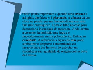 Outro ponto importante é quando uma  criança  é atingida, desfalece e é  pisoteada . A câmera dá um close na pisada que um homem dá em sua mão. Sua mãe enlouquece. Toma o filho no colo para denunciar a insanidade do massacre. Anda contra a corrente da multidão que foge e é impiedosamente morta pelo exército. Ênfase na  crueldade . A referência à figura da  mãe  pode simbolizar o desprezo à fraternidade e a incapacidade dos homens do exército em reconhecer sua igualdade de origem com o povo de Odessa.  