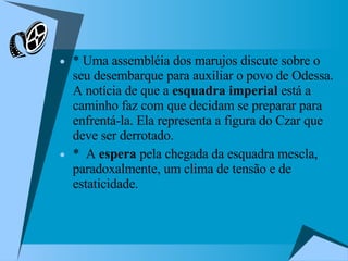 * Uma assembléia dos marujos discute sobre o seu desembarque para auxiliar o povo de Odessa. A notícia de que a  esquadra imperial  está a caminho faz com que decidam se preparar para enfrentá-la. Ela representa a figura do Czar que deve ser derrotado. *  A  espera  pela chegada da esquadra mescla, paradoxalmente, um clima de tensão e de estaticidade.  