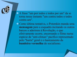 A frase "um por todos e todos por um" da se torna nesse instante "um contra todos e todos contra um".  Como última tentativa, o Potemkin manda uma  mensagem  para a esquadra incitando os outros barcos a aderirem à Revolução, o que efetivamente ocorre, encerrando o filme numa espécie de "anti-clímax" pacífico representado pelo "hurra" geral e o hasteamento da  bandeira vermelha  do socialismo.  