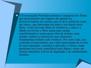 O Encouraçado Potemkin pertence à categoria dos filmes que apresentaram um impacto tão grande no desenvolvimento do cinema, que se deve utilizá-lo como um marco, que determina um antes e um depois deste filme. Como em todo filme de referência, o mito e a fábula envolvem o filme numa aura casual, transformando-o numa quase obra do destino, num achado, embora a maioria de seus elementos fundamentais tenham sido verídicos. Por outro lado, seu conteúdo revolucionário, sua visão emocionada da revolta de uma tripulação, contrária à opressão e à fome, ainda perduram em nossa consciência anos depois, como um intenso manifesto a favor da dignidade e da solidariedade humana. 