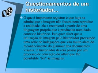 Questionamentos de um historiador... O que é importante registrar é que hoje se admite que a imagem não ilustra nem reproduz a realidade, ela a reconstrói a partir de uma linguagem própria que é produzida num dado contexto histórico. Isto quer dizer que a utilização da imagem pelo historiador pressupõe uma série de indagações que vão muito além do reconhecimento do glamour dos documentos visuais. O historiador deverá passar por um processo de educação do olhar que lhe possibilite "ler" as imagens. 