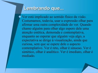 Ver está implicado ao sentido físico da visão. Costumamos, todavia, usar a expressão olhar para afirmar uma outra complexidade do ver. Quando chamo alguém para olhar algo espero dele uma atenção estética, demorada e contemplativa, enquanto ao esperar que alguém veja algo, a expectativa se dirige à visualização, ainda que curiosa, sem que se espere dele o aspecto contemplativo. Ver é reto, olhar é sinuoso. Ver é sintético, olhar é analítico. Ver é imediato, olhar é mediado.  Lembrando que... 