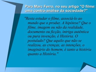 Para Marc Ferro, no seu artigo "O filme: uma contra-análise da sociedade?" "Resta estudar o filme, associá-lo ao mundo que o produz. A hipótese? Que o filme, imagem ou não da realidade, documento ou ficção, intriga autêntica ou pura invenção, é História. O postulado? Que aquilo que não se realizou, as crenças, as intenções, o imaginário do homem, é tanto a história quanto a História." 