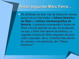 Ainda segundo Marc Ferro... Há definição de duas vias de leitura do cinema acessíveis ao historiador: a  leitura histórica do filme  e a  leitura cinematográfica da história . A primeira corresponde à leitura do filme à luz do período em que foi produzido, ou seja, o filme lido através da história, e a segunda à leitura do filme enquanto discurso sobre o passado, isto é, a história lida através do cinema e, em particular, dos "filmes históricos". 