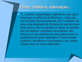 Filme, história, educação... “ (...) escrito, arqueológico, figurativo, oral, que é interrogar os silêncios da História (...) algo que nos foi dado intencionalmente, ele é o produto de uma certa orientação da História, de que devemos fazer crítica, não só segundo as regras do método, que obviamente continuam necessárias a um certo nível, mas também de uma maneira que eu qualificaria de quase ideológica. É preciso para explicar e reconhecer o documento o seu caráter sempre mais ou menos fabricado...”  