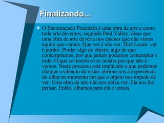 Finalizando... O Encouraçado Potemkin é uma obra de arte e como toda arte devemos, segundo Paul Valéry, disse que uma obra de arte deveria nos ensinar que não vimos aquilo que vemos. Que ver é não ver. Dirá Lacan: ver é perder. Perder algo do objeto, algo do que contemplamos, por que jamais podemos contemplar o todo. O que se mostra só se mostra por que não o vemos. Neste processo está implicado o que podemos chamar o silêncio da visão: abrimo-nos à experiência do olhar no momento em que o objeto nos impede de ver. Uma obra de arte não nos deixa ver. Ela nos faz pensar. Então, olhamos para ela e vemos.  