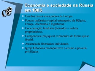 Um dos países mais pobres da Europa. Poucas indústrias (capital estrangeiro da Bélgica, França, Alemanha e Inglaterra). Concentração fundiária (boiardos = nobres proprietários). Camponeses (mujiques) explorados de forma quase feudal. Ausência de liberdades individuais. Igreja Ortodoxa monopolizava o ensino e possuía privilégios. Economia e sociedade na Rússia em 1905 