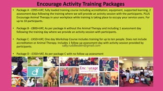Encourage Activity Training Packages
• Package A - £995+VAT, fully loaded training course including accreditation, equipment, supported learning, 2
assessment days following the training where we will provide an activity session with the participants. PLUS
Encourage Animal Therapy in your workplace while training is taking place to occupy your service users. For
up to 10 participants.
• Package B - £800+VAT, As per package A without the Animal Therapy and including 1 assessment day
following the training day where we provide an activity session with participants.
• Package C - £450+VAT, One day Workshop Course includes training for up to ten people. Does not include
accreditation or Animal Therapy. Includes 1 follow up assessment day with activity session provided by
participants.
• Package D - £350+VAT, As per package C with no follow up assessment
sally.ruddlesden@gmail.com
 