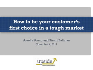 How to be your customer’s
first choice in a tough market

     Amelia Young and Stuart Baltman
             November 4, 2011
 