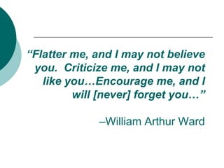 “Flatter me, and I may not believe you.  Criticize me, and I may not like you…Encourage me, and I will [never] forget you…”–William Arthur Ward 