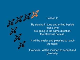 Lesson 2:
By staying in tune and united beside
those who
are going in the same direction,
the effort will be less.
It will be easier and pleasing to reach
the goals,
Everyone will be inclined to accept and
give help.

 