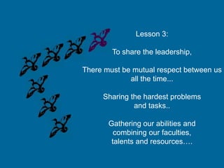 Lesson 3:
To share the leadership,
There must be mutual respect between us
all the time...

Sharing the hardest problems
and tasks..
Gathering our abilities and
combining our faculties,
talents and resources….

 