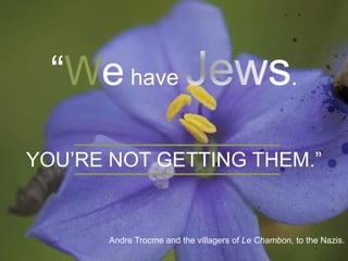 “We have . 
YOU’RE NOT GETTING THEM.” 
Andre Trocme and the villagers of Le Chambon, to the Nazis. 
 