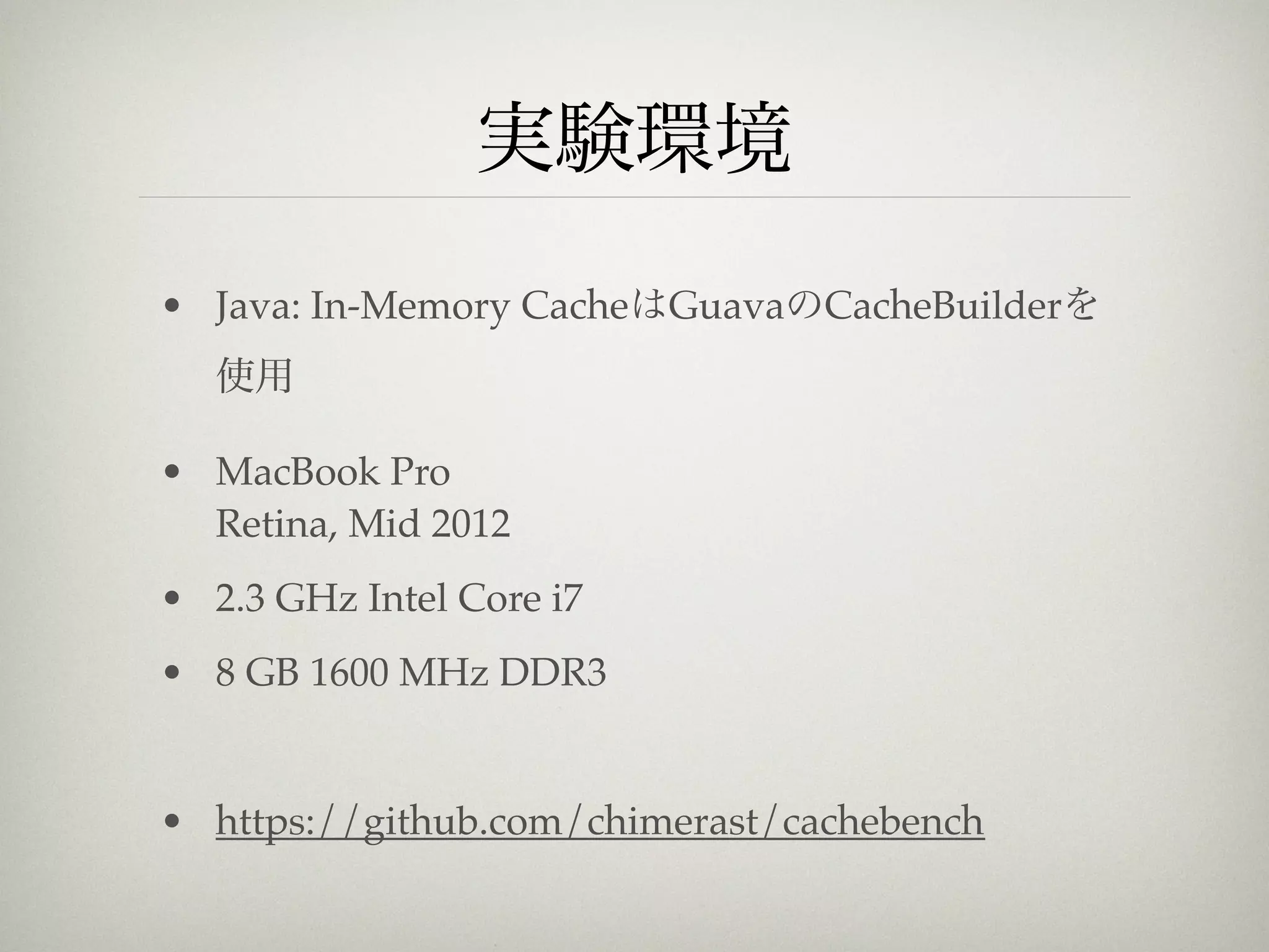 実験環境
• Java: In-Memory CacheはGuavaのCacheBuilderを
   使用

• MacBook Pro
  Retina, Mid 2012
• 2.3 GHz Intel Core i7
• 8 GB 1600 MHz DDR3


• https://github.com/chimerast/cachebench
 