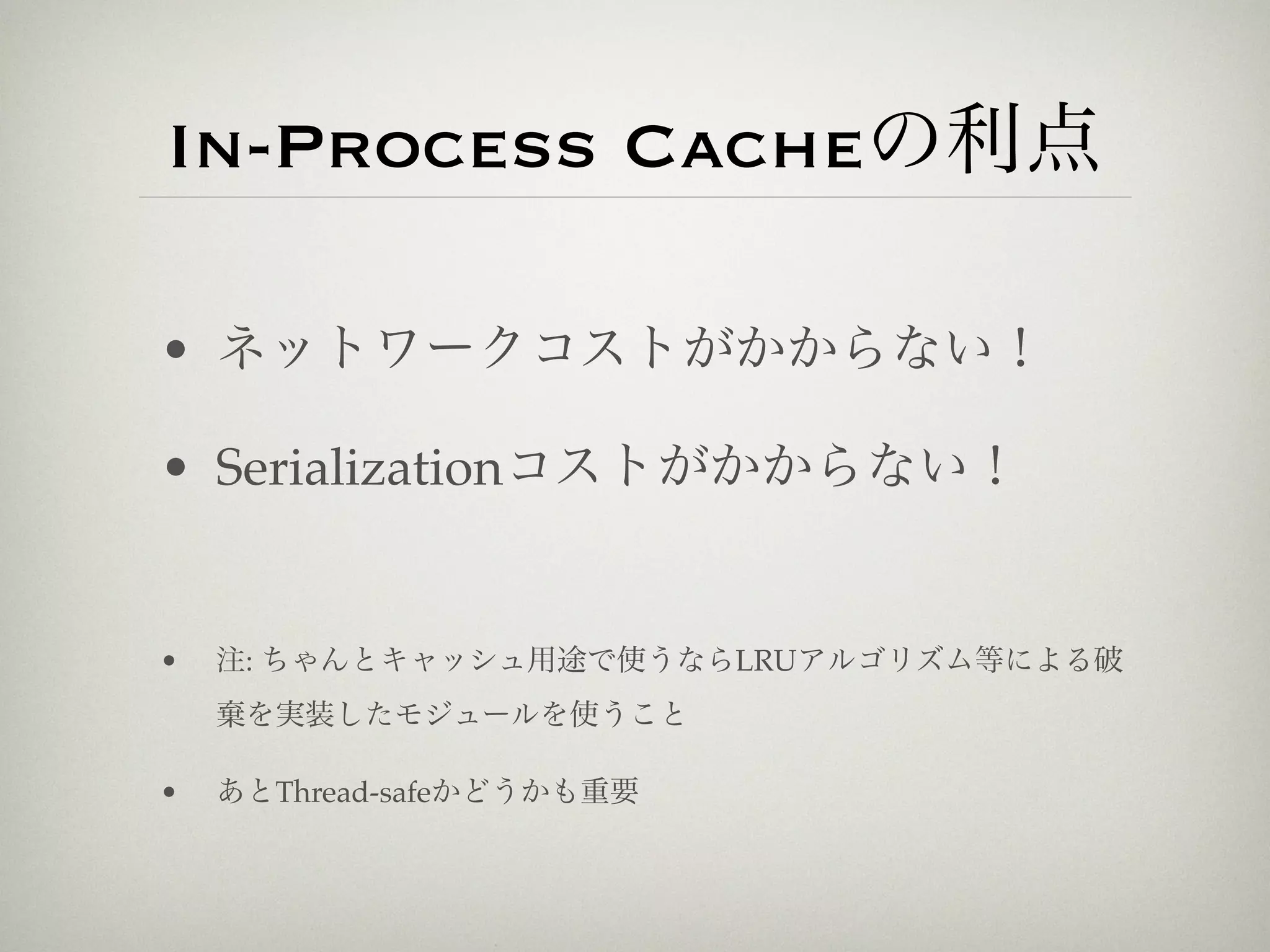 In-Process Cacheの利点

• ネットワークコストがかからない！

• Serializationコストがかからない！


•   注: ちゃんとキャッシュ用途で使うならLRUアルゴリズム等による破
    棄を実装したモジュールを使うこと

•   あとThread-safeかどうかも重要
 