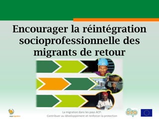Encourager la réintégration
 socioprofessionnelle des
    migrants de retour




                  La migration dans les pays ACP:
      Contribuer au développement et renforcer la protection
 