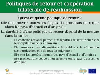 Politiques de retour et coopération
        bilatérale de réadmission
           Qu’est-ce qu’une politique de retour ?
Elle doit couvrir toutes les étapes du processus de retour
   (dans les pays d’accueil et d’origine) ;
La durabilité d’une politique de retour dépend de la mesure
   dans laquelle :
      • Le contexte national permet aux rapatriés d’investir chez eux
        leur capital financier et humain ;
      • Elle comporte des dispositions favorables à la réinsertion
        socioprofessionnelle de tous les migrants ;
      • Elle sert les intérêts mutuels des pays d’accueil et d’origine ;
      • Elle promeut une coopération effective entre pays d’accueil et
        d’origine.


                               La migration dans les pays ACP:
                   Contribuer au développement et renforcer la protection
 