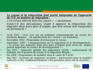 Le retour et la réinsertion font partie intégrante de l’approche
    de l’UE en matière de migration ;
    « Un retour effectif doit être assuré » → incitations.
    Existe-t-il des mécanismes visant à appuyer la réinsertion des
    migrants dans leurs pays d’origine, que leur retour soit temporaire
    ou permanent ?

•   Avril 2002 : Livre vert sur un politique communautaire de retour des
    résidents illégaux… [la signification du « retour » est formulée]
•   Novembre 2002 : Programme d’action pour le retour ;
•   Septembre 2005 : Communication sur la migration et le développement :
    « Le retour des migrants dans leur pays d’origine peut avoir un impact
    positif important en termes de développement » ;
•   Fin 2005 : Approche globale des migrations (AGM) : renforcement du
    dialogue sur la gestion du retour et la migration illégale ;
•   Fin 2006 : Programmes de mobilité dans le cadre de l’AGM ;
•   Mai 2007 : Systèmes de migration circulaire + partenariats pour la mobilité
    (sélectifs et liés conditionnellement à des garanties axées sur la sécurité) ;

                                  La migration dans les pays ACP:
                      Contribuer au développement et renforcer la protection
 