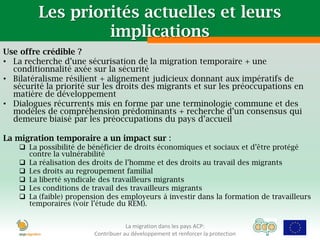 Les priorités actuelles et leurs
                  implications
Use offre crédible ?
• La recherche d’une sécurisation de la migration temporaire + une
  conditionnalité axée sur la sécurité
• Bilatéralisme résilient + alignement judicieux donnant aux impératifs de
  sécurité la priorité sur les droits des migrants et sur les préoccupations en
  matière de développement
• Dialogues récurrents mis en forme par une terminologie commune et des
  modèles de compréhension prédominants + recherche d’un consensus qui
  demeure biaisé par les préoccupations du pays d’accueil

La migration temporaire a un impact sur :
     La possibilité de bénéficier de droits économiques et sociaux et d’être protégé
      contre la vulnérabilité
     La réalisation des droits de l’homme et des droits au travail des migrants
     Les droits au regroupement familial
     La liberté syndicale des travailleurs migrants
     Les conditions de travail des travailleurs migrants
     La (faible) propension des employeurs à investir dans la formation de travailleurs
      temporaires (voir l’étude du REM).


                                     La migration dans les pays ACP:
                         Contribuer au développement et renforcer la protection
 
