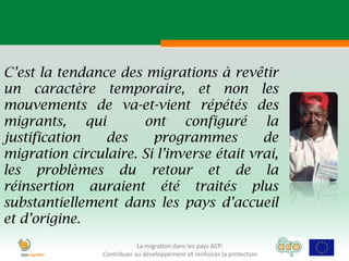C’est la tendance des migrations à revêtir
un caractère temporaire, et non les
mouvements de va-et-vient répétés des
migrants, qui         ont configuré la
justification   des     programmes         de
migration circulaire. Si l’inverse était vrai,
les problèmes du retour et de la
réinsertion auraient été traités plus
substantiellement dans les pays d’accueil
et d’origine.
                            La migration dans les pays ACP:
                Contribuer au développement et renforcer la protection
 
